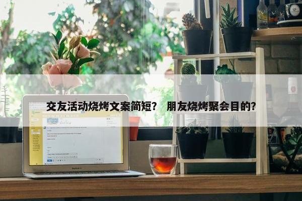 交友活动烧烤文案简短？ 朋友烧烤聚会目的？