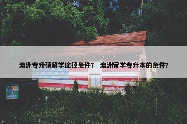 澳洲专升硕留学途径条件? 澳洲留学专升本的条件? 澳洲专升硕留学途径条件? 澳洲留学专升本的条件?