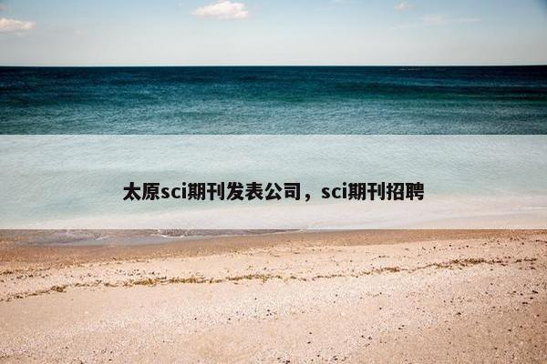 太原sci期刊发表公司,sci期刊招聘 太原sci期刊发表公司,sci期刊招聘