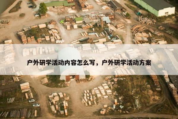 户外研学活动内容怎么写,户外研学活动方案 户外研学活动内容怎么写,户外研学活动方案