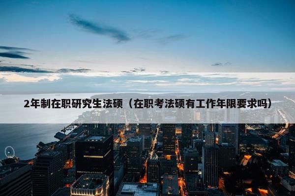 2年制在职研究生法硕（在职考法硕有工作年限要求吗）