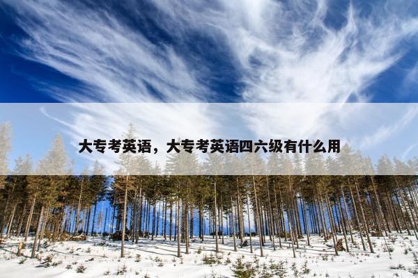 大专考英语,大专考英语四六级有什么用 大专考英语,大专考英语四六级有什么用