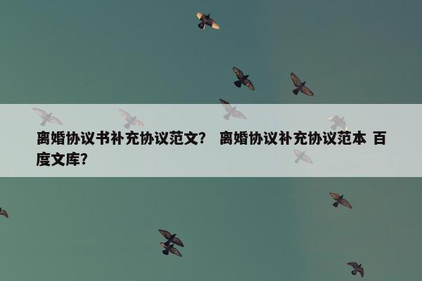 离婚协议书补充协议范文? 离婚协议补充协议范本 百度文库? 离婚协议书补充协议范文? 离婚协议补充协议范本 百度文库?