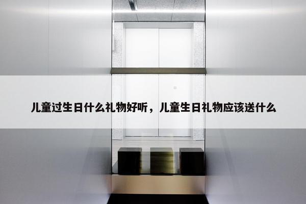 儿童过生日什么礼物好听，儿童生日礼物应该送什么