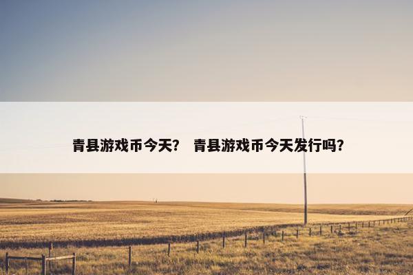 青县游戏币今天? 青县游戏币今天发行吗? 青县游戏币今天? 青县游戏币今天发行吗?