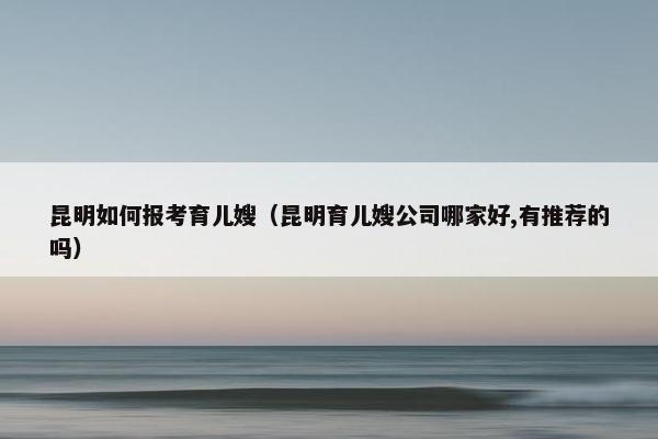 昆明如何报考育儿嫂（昆明育儿嫂公司哪家好,有推荐的吗）