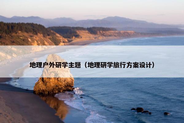 地理户外研学主题（地理研学旅行方案设计）