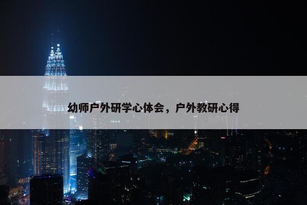 幼师户外研学心体会,户外教研心得 幼师户外研学心体会,户外教研心得