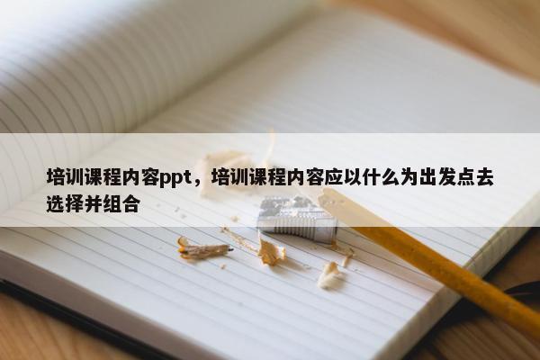 培训课程内容ppt，培训课程内容应以什么为出发点去选择并组合