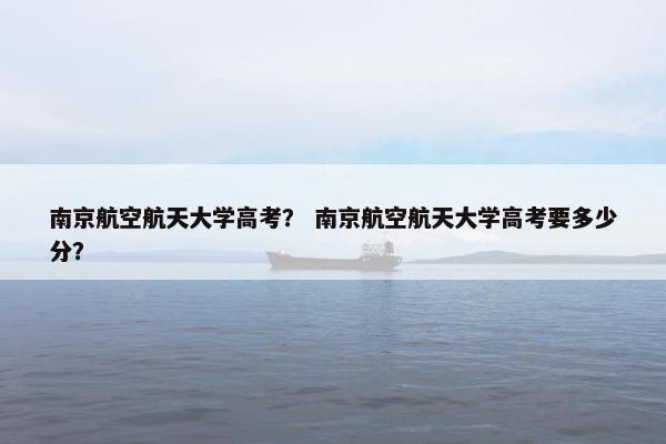 南京航空航天大学高考？ 南京航空航天大学高考要多少分？