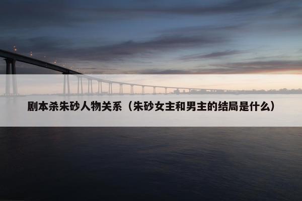剧本杀朱砂人物关系(朱砂女主和男主的结局是什么) 剧本杀朱砂人物关系(朱砂女主和男主的结局是什么)