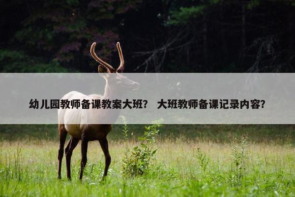 幼儿园教师备课教案大班? 大班教师备课记录内容? 幼儿园教师备课教案大班? 大班教师备课记录内容?