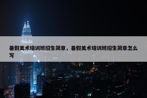暑假美术培训班招生简章,暑假美术培训班招生简章怎么写 暑假美术培训班招生简章,暑假美术培训班招生简章怎么写