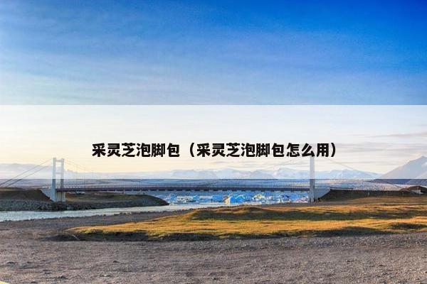 采灵芝泡脚包（采灵芝泡脚包怎么用）