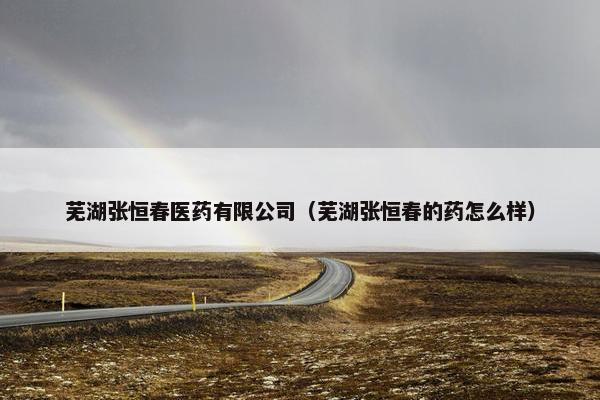 芜湖张恒春医药有限公司（芜湖张恒春的药怎么样）