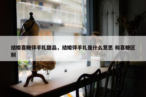 结婚喜糖伴手礼甜品，结婚伴手礼是什么意思 和喜糖区别