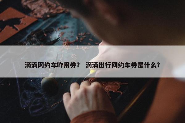 滴滴网约车咋用券? 滴滴出行网约车券是什么? 滴滴网约车咋用券? 滴滴出行网约车券是什么?