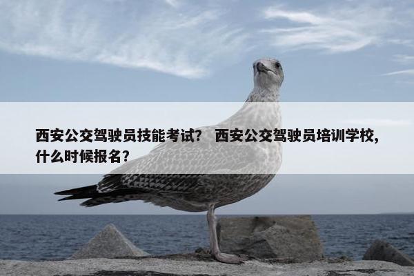西安公交驾驶员技能考试？ 西安公交驾驶员培训学校,什么时候报名？