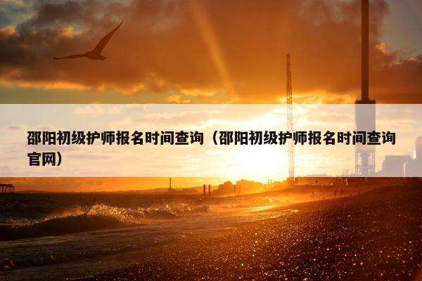 邵阳初级护师报名时间查询(邵阳初级护师报名时间查询官网) 邵阳初级护师报名时间查询(邵阳初级护师报名时间查询官网)