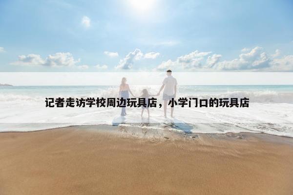 记者走访学校周边玩具店，小学门口的玩具店