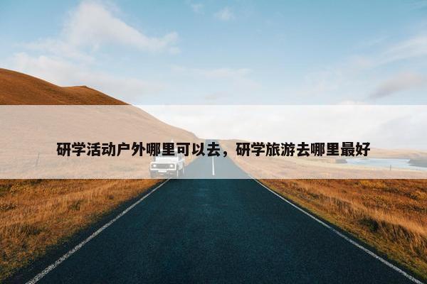 研学活动户外哪里可以去，研学旅游去哪里最好