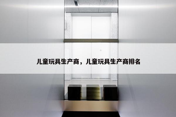 儿童玩具生产商,儿童玩具生产商排名 儿童玩具生产商,儿童玩具生产商排名