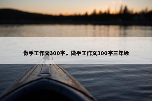 做手工作文300字,做手工作文300字三年级 做手工作文300字,做手工作文300字三年级