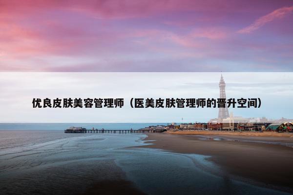 优良皮肤美容管理师（医美皮肤管理师的晋升空间）