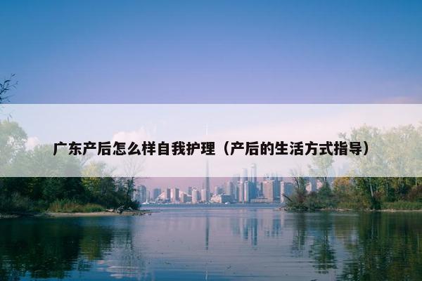 广东产后怎么样自我护理(产后的生活方式指导) 广东产后怎么样自我护理(产后的生活方式指导)