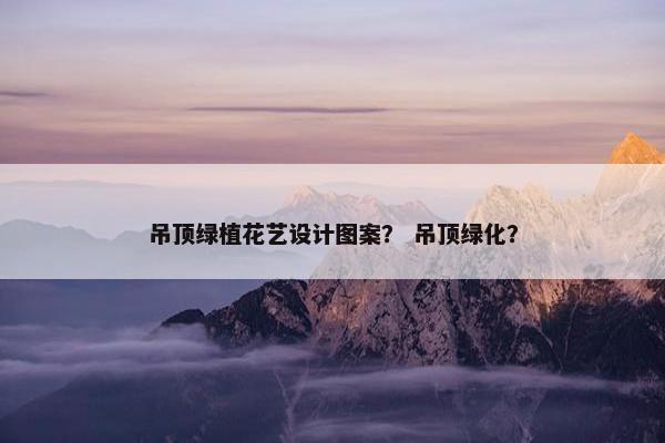 吊顶绿植花艺设计图案? 吊顶绿化? 吊顶绿植花艺设计图案? 吊顶绿化?