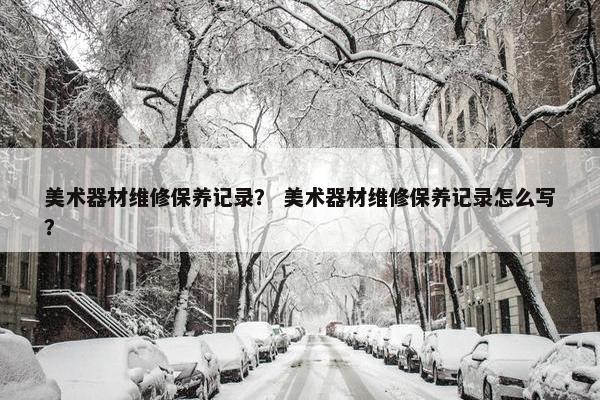 美术器材维修保养记录？ 美术器材维修保养记录怎么写？