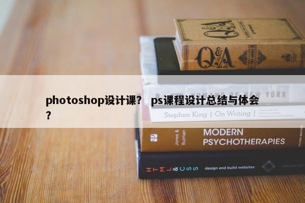 photoshop设计课？ ps课程设计总结与体会？