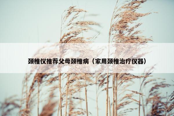 颈椎仪推荐父母颈椎病（家用颈椎治疗仪器）