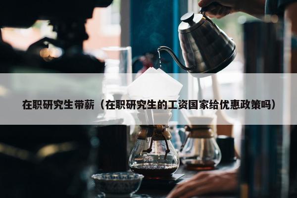 在职研究生带薪（在职研究生的工资国家给优惠政策吗）