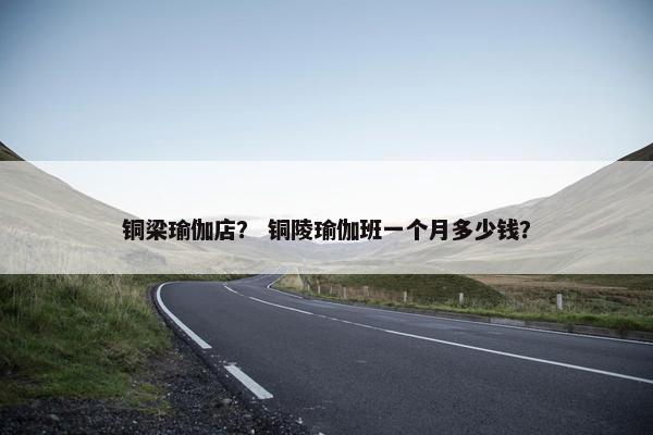 铜梁瑜伽店？ 铜陵瑜伽班一个月多少钱？