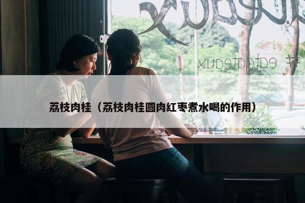 荔枝肉桂（荔枝肉桂圆肉红枣煮水喝的作用）