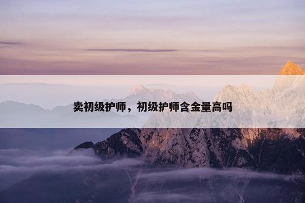 卖初级护师，初级护师含金量高吗