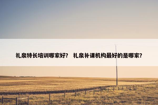 礼泉特长培训哪家好？ 礼泉补课机构最好的是哪家？
