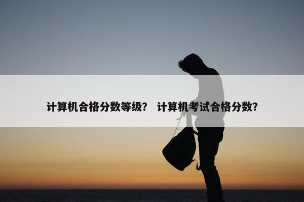 计算机合格分数等级？ 计算机考试合格分数？