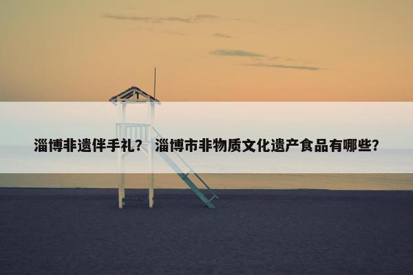 淄博非遗伴手礼？ 淄博市非物质文化遗产食品有哪些？
