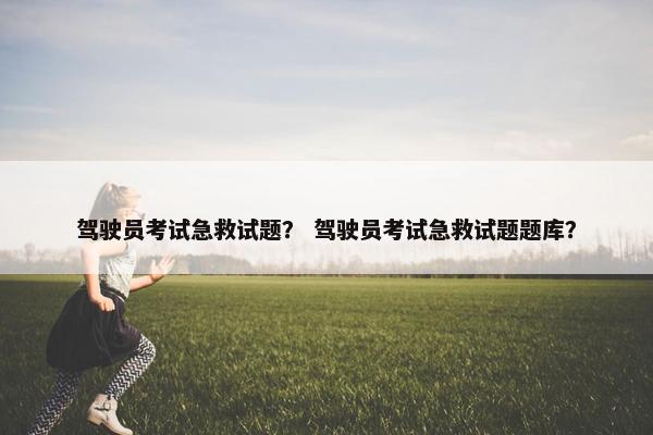 驾驶员考试急救试题？ 驾驶员考试急救试题题库？