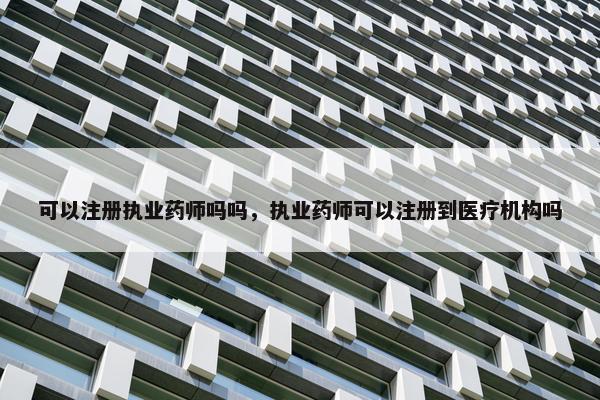 可以注册执业药师吗吗，执业药师可以注册到医疗机构吗