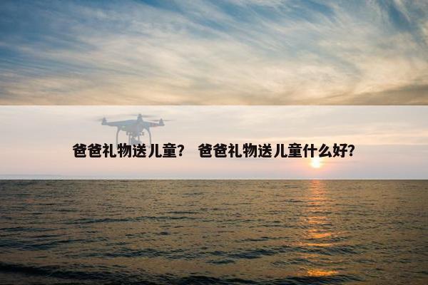 爸爸礼物送儿童？ 爸爸礼物送儿童什么好？