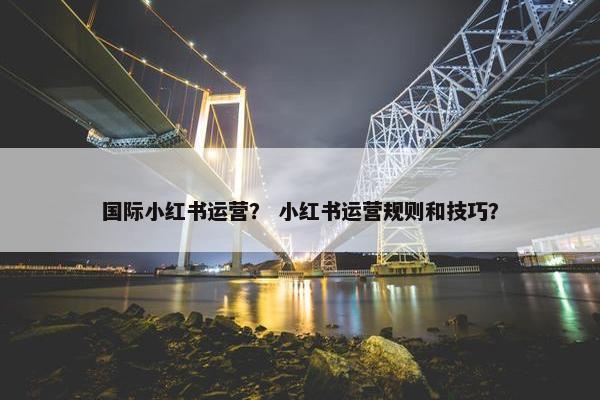 国际小红书运营？ 小红书运营规则和技巧？