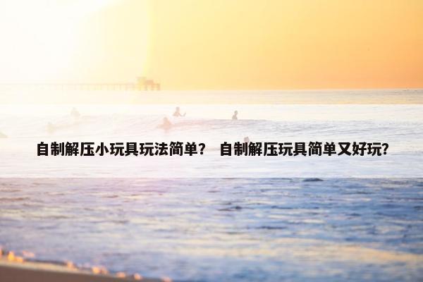 自制解压小玩具玩法简单？ 自制解压玩具简单又好玩？