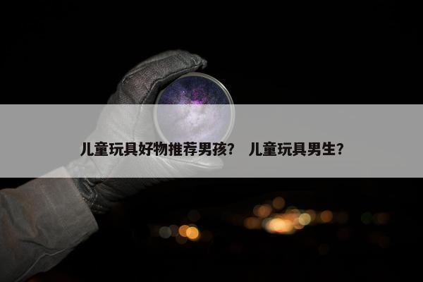 儿童玩具好物推荐男孩？ 儿童玩具男生？