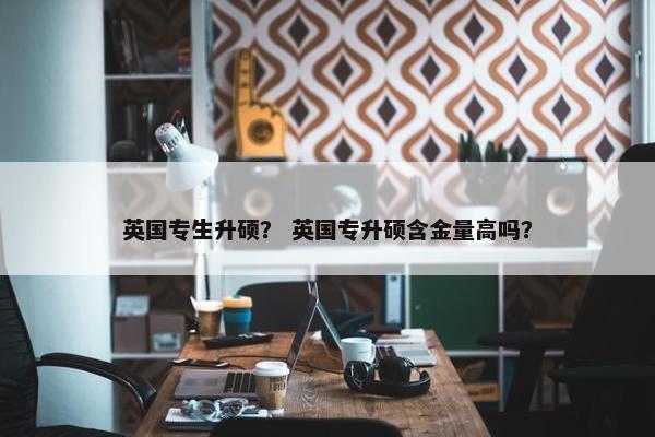 英国专生升硕？ 英国专升硕含金量高吗？
