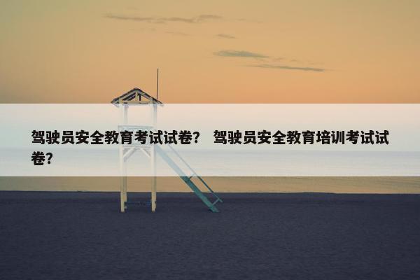 驾驶员安全教育考试试卷？ 驾驶员安全教育培训考试试卷？