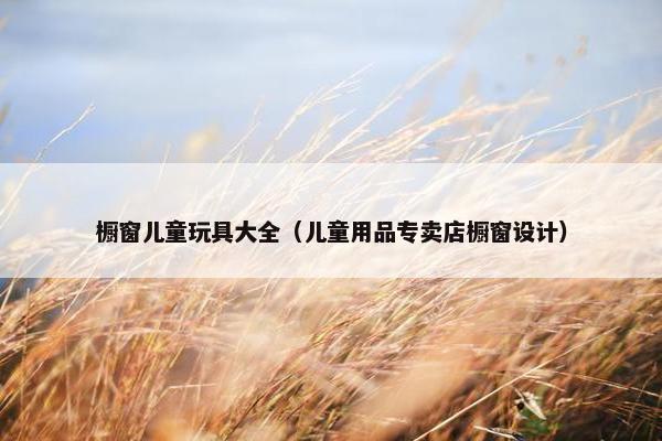 橱窗儿童玩具大全（儿童用品专卖店橱窗设计）