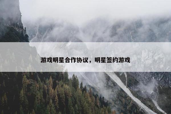 游戏明星合作协议，明星签约游戏